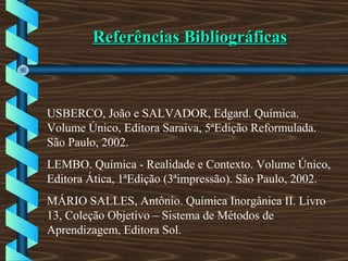 Referências BibliográficasReferências Bibliográficas
USBERCO, João e SALVADOR, Edgard. Química.
Volume Único, Editora Saraiva, 5ªEdição Reformulada.
São Paulo, 2002.
LEMBO. Química - Realidade e Contexto. Volume Único,
Editora Ática, 1ªEdição (3ªimpressão). São Paulo, 2002.
MÁRIO SALLES, Antônio. Química Inorgânica II. Livro
13, Coleção Objetivo – Sistema de Métodos de
Aprendizagem, Editora Sol.
 