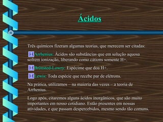 ÁcidosÁcidos
Três químicos fizeram algumas teorias, que merecem ser citadas:Três químicos fizeram algumas teorias, que merecem ser citadas:
Arrhenius:Arrhenius: Ácidos são substâncias que em solução aquosaÁcidos são substâncias que em solução aquosa
sofrem ionização, liberando como cátions somente H+.sofrem ionização, liberando como cátions somente H+.
Brönsted-Lowry:Brönsted-Lowry: Espécime que doa H+.Espécime que doa H+.
Lewis:Lewis: Toda espécie que recebe par de elétrons.Toda espécie que recebe par de elétrons.
Na prática, utilizamos – na maioria das vezes – a teoria deNa prática, utilizamos – na maioria das vezes – a teoria de
Arrhenius.Arrhenius.
Logo após, citaremos alguns ácidos inorgânicos, que são muitoLogo após, citaremos alguns ácidos inorgânicos, que são muito
importantes em nosso cotidiano. Estão presentes em nossasimportantes em nosso cotidiano. Estão presentes em nossas
atividades, e que passam despercebidos, mesmo sendo tão comuns.atividades, e que passam despercebidos, mesmo sendo tão comuns.
 
