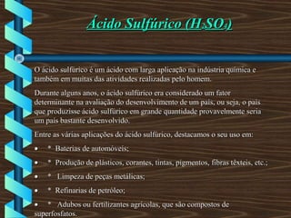 Ácido Sulfúrico (HÁcido Sulfúrico (H22SOSO44))
O ácido sulfúrico é um ácido com larga aplicação na indústria química eO ácido sulfúrico é um ácido com larga aplicação na indústria química e
também em muitas das atividades realizadas pelo homem.também em muitas das atividades realizadas pelo homem.
Durante alguns anos, o ácido sulfúrico era considerado um fatorDurante alguns anos, o ácido sulfúrico era considerado um fator
determinante na avaliação do desenvolvimento de um país, ou seja, o paísdeterminante na avaliação do desenvolvimento de um país, ou seja, o país
que produzisse ácido sulfúrico em grande quantidade provavelmente seriaque produzisse ácido sulfúrico em grande quantidade provavelmente seria
um país bastante desenvolvido.um país bastante desenvolvido.
Entre as várias aplicações do ácido sulfúrico, destacamos o seu uso em:Entre as várias aplicações do ácido sulfúrico, destacamos o seu uso em:
•• * Baterias de automóveis;* Baterias de automóveis;
•• * Produção de plásticos, corantes, tintas, pigmentos, fibras têxteis, etc.;* Produção de plásticos, corantes, tintas, pigmentos, fibras têxteis, etc.;
•• * Limpeza de peças metálicas;* Limpeza de peças metálicas;
•• * Refinarias de petróleo;* Refinarias de petróleo;
•• * Adubos ou fertilizantes agrícolas, que são compostos de* Adubos ou fertilizantes agrícolas, que são compostos de
superfosfatos.superfosfatos.
 