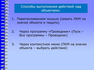 Способы выполнения действий над
объектами:
1. Перетаскиванием мышью (зажать ЛКМ на
значке объекта и тащить)
2. Через программу «Проводник» (Пуск –
Все программы – Проводник)
3. Через контекстное меню (ПКМ на значке
объекта – выбрать действие)
 
