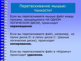 Перетаскивание мышью:
тонкости!
Если вы перетаскиваете мышью файл между
папками, находящимися НА ОДНОМ
ЛОГИЧЕСКОМ ДИСКЕ, происходит
перемещение.
Если вы перетаскиваете файл, например, из
папки диска D: в папку диска C: (разные
логические диски), происходит
копирование.
Если вы перетаскиваете файл в «Корзину»
происходит удаление.
 