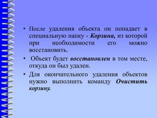 • После удаления объекта он попадает в
специальную папку - Корзина, из которой
при необходимости его можно
восстановить.
• Объект будет восстановлен в том месте,
откуда он был удален.
• Для окончательного удаления объектов
нужно выполнить команду Очистить
корзину.
 