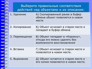 Выберите правильные соответствия
действий над объектами и их описания:
1. Удаление А) Скопированный ранее в буфер
обмена объект появляется в новом
месте
2. Копирование Б) Объект исчезает в старом месте и
попадает в буфер обмена
3. Перемещение В) Объект попадает в «Корзину»,
откуда его можно удалить без
возможности восстановления
4. Вставка Г) Объект исчезает в старом месте и
появляется в новом месте.
5. Вырезание Д) Объект остается в старом месте и
его копия появляется в новом месте.
 