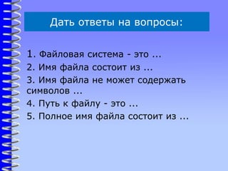 Дать ответы на вопросы:
1. Файловая система - это ...
2. Имя файла состоит из ...
3. Имя файла не может содержать
символов ...
4. Путь к файлу - это ...
5. Полное имя файла состоит из ...
 