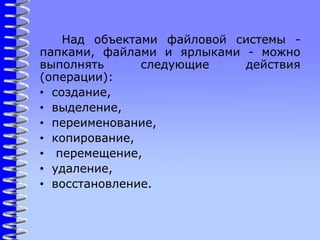 Над объектами файловой системы -
папками, файлами и ярлыками - можно
выполнять следующие действия
(операции):
• создание,
• выделение,
• переименование,
• копирование,
• перемещение,
• удаление,
• восстановление.
 