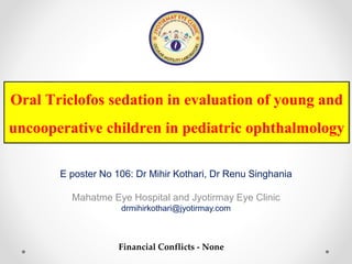 Oral Triclofos sedation in evaluation of young and
uncooperative children in pediatric ophthalmology
E poster No 106: Dr Mihir Kothari, Dr Renu Singhania
Mahatme Eye Hospital and Jyotirmay Eye Clinic
drmihirkothari@jyotirmay.com
Financial Conflicts - None
 