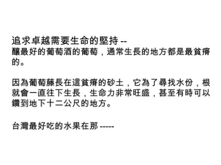 追求卓越需要生命的堅持 --
釀最好的葡萄酒的葡萄，通常生長的地方都是最貧瘠
的。
因為葡萄藤長在這貧瘠的砂土，它為了尋找水份，根
就會一直往下生長，生命力非常旺盛，甚至有時可以
鑽到地下十二公尺的地方。
台灣最好吃的水果在那 -----
 