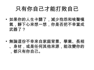 只有你自己才能打敗自已
• 如果你的人生卡關了，減少抱怨和唉聲嘆
氣，靜下心來想一想，你是否把不幸當成
武器了？
• 無論這份不幸來自家庭背景、學業、長相
、身材，或是任何其他來源，能改變你的
，都只有你自己。
 