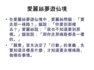 愛麗絲夢遊仙境
• 在愛麗絲夢遊仙境中，愛麗絲問貓：「要
走那一條路？」貓說：「你要到那裡
去？」愛麗絲說：「我也不知道要到那
裡。」貓就說：「那你走那條路都是一樣
的。」
• 「願景」首先決定了「行動」的意義，先
要知道目標是什麼，才知道要走哪條路、
做哪些事情。
 