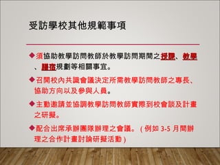 受訪學校其他規範事項
須協助教學訪問教師於教學訪問期間之授課、教學、
膳宿規劃等相關事宜。
召開校內共識會議決定所需教學訪問教師之專長、
協助方向以及參與人員。
主動邀請並協調教學訪問教師實際到校會談及計畫
之研擬。
配合出席承辦團隊辦理之會議。(例如3-5月間辦理
之合作計畫討論研擬活動)
 