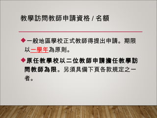 教學訪問教師申請資格/名額
一般地區學校正式教師得提出申請。期限
以一學年為原則。
原任教學校以二位教師申請擔任教學訪問
教師為限。另須具備下頁各款規定之一者。
 