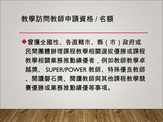 教學訪問教師申請資格/名額
曾獲全國性、各直轄市、縣（市）政府或
民間團體辦理課程教學相關選拔優勝或課程
教學相關業務推動績優者，例如教師教學卓
越獎、SUPER/POWER教師、特殊優良教
師、閱讀磐石獎、閱讀教師與其他課程教學
競賽優勝或業務推動績優等事項。
 