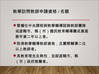 教學訪問教師申請資格/名額
曾擔任中央課程與教學輔導諮詢教師團隊
或直轄市、縣（市）國民教育輔導團成員服
務年資二年以上者。
取得教學輔導教師資格，且實際輔導二位
以上教師者。
具教育理念及熱忱，並經直轄市、縣（市）
政府推薦者。
 