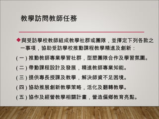 教學訪問教師任務
與受訪學校教師組成教學社群或團隊，並擇定下列各款之
一事項，協助受訪學校推動課程教學精進及創新：
(一)推動教師專業學習社群，型塑團隊合作及學習氛圍。
(二)帶動課程設計及發展，精進教師專業知能。
(三)提供專長授課及教學，解決師資不足困境。
(四)協助推展創新教學策略，活化及翻轉教學。
(五)協作及經營教學相關計畫，營造偏鄉教育亮點。
 