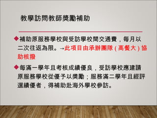 教學訪問教師獎勵補助
補助原服務學校與受訪學校間交通費，每月以
二次往返為限。→此項目由承辦團隊(高餐大)協
助核撥
每滿一學年且考核成績優良，受訪學校應建請
原服務學校從優予以獎勵；服務滿二學年且經評
選績優者，得補助赴海外學校參訪。
 