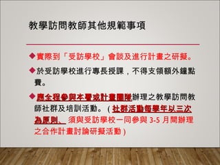 教學訪問教師其他規範事項
實際到「受訪學校」會談及進行計畫之研擬。
於受訪學校進行專長授課，不得支領額外鐘點
費。
應全程參與本署或計畫團隊辦理之教學訪問教
師社群及培訓活動。(社群活動每學年以三次為
原則、 須與受訪學校一同參與3-5月間辦理之
合作計畫討論研擬活動)
 