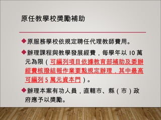 原任教學校獎勵補助
原服務學校依規定聘任代理教師費用。
辦理課程與教學發展經費，每學年以10萬
元為限（可編列項目依據教育部補助及委辦
經費核撥結報作業要點規定辦理，其中最高
可編列5萬元資本門）。
辦理本案有功人員，直轄市、縣（市）政
府應予以獎勵。
 