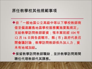 原任教學校其他規範事項
依「一般地區公立高級中等以下學校教師商
借至偏遠離島地區學校服務實施要點規定」
支給教學訪問教師薪資；惟本案前經104年12
月16日與各直轄市、縣(市)政府代表召開會議
討論，教學訪問教師係外加人力，爰未有地
域加給。
保留教學訪問教師職缺，並於教學訪問期間
聘任代理教師代其課務。
 