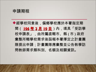 申請期程
經學校同意後，偏鄉學校應於本署指定期
間（106年2月10日）內，填具「受訪學校
申請表」，由所屬直轄市、縣(市)政府彙整
所轄學校需求後函報本署擇定之計畫團隊提
出申請；計畫團隊應彙整並公告教學訪問教
師需求類科別、名額及相關資訊。
 
