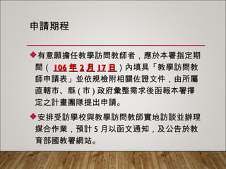 申請期程
有意願擔任教學訪問教師者，應於本署指定期
間（106年2月17日）內填具「教學訪問教師申
請表」並依規檢附相關佐證文件，由所屬直轄
市、縣(市)政府彙整需求後函報本署擇定之計
畫團隊提出申請。
安排受訪學校與教學訪問教師實地訪談並辦理
媒合作業，預計5月以函文通知，及公告於教育
部國教署網站。
 