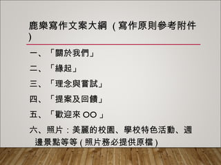 鹿樂寫作文案大綱 (寫作原則參考附件)
一、「關於我們」
二、「緣起」
三、「理念與嘗試」
四、「提案及回饋」
五、「歡迎來OO」
六、照片：美麗的校園、學校特色活動、週
邊景點等等(照片務必提供原檔)
 