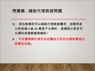 問題集-補助代理教師問題
Q：原任教學校可以補助代理教師費用，但聘用身分
若是碩士級65萬是不太夠的，這個部分是否可以彈
性或個案處理補助?
A：可依實際聘任情形由所屬地方政府向國教署提出
經費追加減。
 