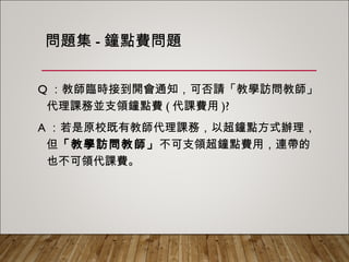 問題集-鐘點費問題
Q：教師臨時接到開會通知，可否請「教學訪問教師」
代理課務並支領鐘點費(代課費用)?
A：若是原校既有教師代理課務，以超鐘點方式辦理，
但「教學訪問教師」不可支領超鐘點費用，連帶的也
不可領代課費。
 
