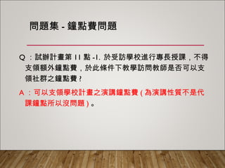 問題集-鐘點費問題
Q：試辦計畫第11點-1. 於受訪學校進行專長授課，不得支
領額外鐘點費，於此條件下教學訪問教師是否可以支領
社群之鐘點費?
A：可以支領學校計畫之演講鐘點費(為演講性質不是代課
鐘點所以沒問題)。
 