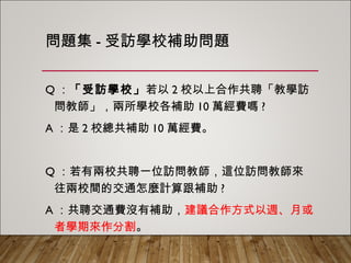 問題集-受訪學校補助問題
Q：「受訪學校」若以2校以上合作共聘「教學訪問
教師」，兩所學校各補助10萬經費嗎?
A：是2校總共補助10萬經費。
Q：若有兩校共聘一位訪問教師，這位訪問教師來往
兩校間的交通怎麼計算跟補助?
A：共聘交通費沒有補助，建議合作方式以週、月或
者學期來作分割。
 
