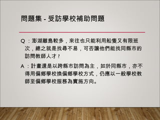 問題集-受訪學校補助問題
Q：澎湖離島較多，來往也只能利用船隻又有限班次
，總之就是找尋不易，可否讓他們能找同縣市的訪
問教師人才?
A：計畫還是以跨縣市訪問為主，如於同縣市，亦不
得用偏鄉學校換偏鄉學校方式，仍應以一般學校教
師至偏鄉學校服務為實施方向。
 