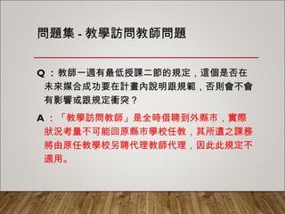 問題集-教學訪問教師問題
Q：教師一週有最低授課二節的規定，這個是否在未
來媒合成功要在計畫內說明跟規範，否則會不會有
影響或跟規定衝突？
A：「教學訪問教師」是全時借聘到外縣市，實際狀
況考量不可能回原縣市學校任教，其所遺之課務將
由原任教學校另聘代理教師代理，因此此規定不適
用。
 