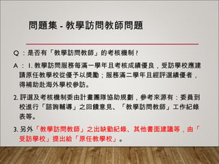 問題集-教學訪問教師問題
Q：是否有「教學訪問教師」的考核機制?
A：1.教學訪問服務每滿一學年且考核成績優良，受訪學校應建請
原任教學校從優予以獎勵；服務滿二學年且經評選績優者，得
補助赴海外學校參訪。
2.評選及考核機制委由計畫團隊協助規劃，參考來源有：委員到
校進行「諮詢輔導」之回饋意見、「教學訪問教師」工作紀錄
表等。
3.另外「教學訪問教師」之出缺勤紀錄、其他書面建議等，由「
受訪學校」提出給「原任教學校」。
 