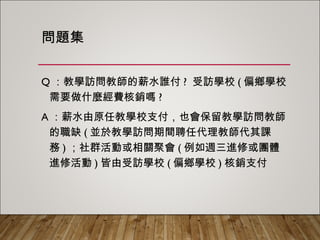 問題集
Q：教學訪問教師的薪水誰付? 受訪學校(偏鄉學校需
要做什麼經費核銷嗎?
A：薪水由原任教學校支付，也會保留教學訪問教師
的職缺(並於教學訪問期間聘任代理教師代其課務)；
社群活動或相關聚會(例如週三進修或團體進修活
動)皆由受訪學校(偏鄉學校)核銷支付
 