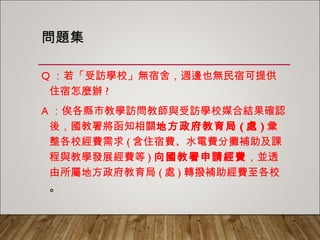 問題集
Q：若「受訪學校」無宿舍，週邊也無民宿可提供住
宿怎麼辦?
A：俟各縣市教學訪問教師與受訪學校媒合結果確認
後，國教署將函知相關地方政府教育局(處)彙整各
校經費需求(含住宿費、水電費分攤補助及課程與
教學發展經費等)向國教署申請經費，並透由所屬
地方政府教育局(處)轉撥補助經費至各校。
 