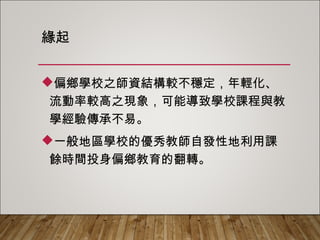 緣起
偏鄉學校之師資結構較不穩定，年輕化、
流動率較高之現象，可能導致學校課程與教
學經驗傳承不易。
一般地區學校的優秀教師自發性地利用課
餘時間投身偏鄉教育的翻轉。
 