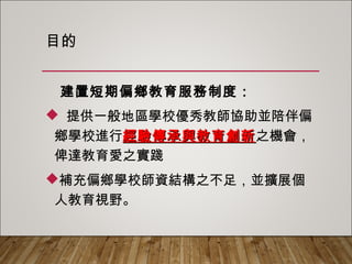 目的
建置短期偏鄉教育服務制度：
 提供一般地區學校優秀教師協助並陪伴偏
鄉學校進行經驗傳承與教育創新之機會，俾
達教育愛之實踐
補充偏鄉學校師資結構之不足，並擴展個
人教育視野。
 