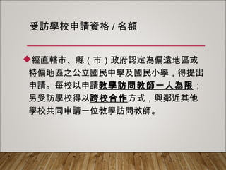 受訪學校申請資格/名額
經直轄市、縣（市）政府認定為偏遠地區或
特偏地區之公立國民中學及國民小學，得提出
申請。每校以申請教學訪問教師一人為限；另
受訪學校得以跨校合作方式，與鄰近其他學校
共同申請一位教學訪問教師。
 