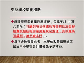受訪學校獎勵補助
辦理課程與教學發展經費，每學年以10萬
元為限（可編列項目依據教育部補助及委辦
經費核撥結報作業要點規定辦理，其中最高
可編列5萬元資本門）。
具宿舍改善需求者，本署依改善偏遠地區
國民中小學宿舍計畫優先予以補助。
 