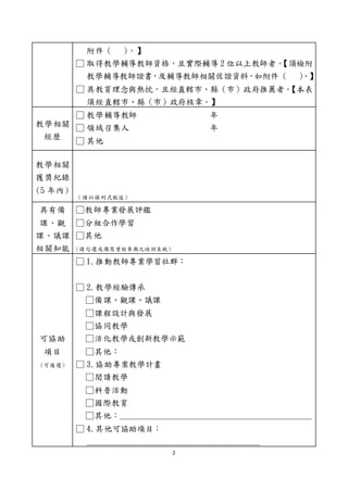 2
附件 ( )。】
□ 取得教學輔導教師資格，且實際輔導 2 位以上教師者。
【須檢附
教學輔導教師證書，及輔導教師相關佐證資料，如附件 ( )。】
□ 具教育理念與熱忱，且經直轄市、縣（市）政府推薦者。
【本表
須經直轄市、縣（市）政府核章。】
教學相關
經歷
□ 教學輔導教師 年
□ 領域召集人 年
□ 其他
教學相關
獲獎紀錄
(5 年內)
（請以條列式敘述）
具有備
課、觀
課、議課
相關知能
□教師專業發展評鑑
□分組合作學習
□其他
(請勾選或填寫曾經參與之培訓系統)
可協助
項目
(可複選)
□ 1.推動教師專業學習社群：
□ 2.教學經驗傳承
□備課、觀課、議課
□課程設計與發展
□協同教學
□活化教學或創新教學示範
□其他：
□ 3.協助專案教學計畫
□閱讀教學
□科普活動
□國際教育
□其他：_______________________________________________
□ 4.其他可協助項目：
__________________________________________
 