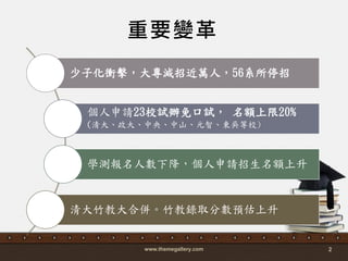 www.themegallery.com 2
重要變革
少子化衝擊，大專減招近萬人，56系所停招
個人申請23校詴辦免口詴， 名額上限20%
(清大、政大、中央、中山、元智、東吳等校)
學測報名人數下降，個人申請招生名額上升
清大竹教大合併。竹教錄取分數預估上升
 