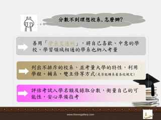 www.themegallery.com 30
善用「學系交通網」，將自己喜歡、中意的學
校、學習領域相通的學系也納入考量
列出不排斥的校系，並考量大學的特性，利用
學程、輔系、雙主修等方式(是否能轉系看各校規定)
分數不到理想校系,怎麼辦?
評估考詴入學名額及錄取分數，衡量自己的可
能性，安心準備指考
 