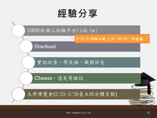 www.themegallery.com 33
經驗分享
IOH開放個人經驗平台(ioh.tw)
Urschool
實地訪查、學長姊、親朋好友
Cheers、遠見等雜誌
大學博覽會(2/25-2/26臺大綜合體育館)
2/22~2/26每日晚上19：00~23：00直播
 