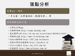 www.themegallery.com 36
落點分析
坊間落點分析工具
•多元策、大考通訊社、甄選百科...等
免費app、網站
•大學生甘單app
•行動學習網 http://exam.twstudy.com/
•臺北醫學大學 http://w2.tmu.edu.tw/enrollment(要55級分才能用~)
•得勝者文教 http://www.victordream.com/
•Cheers樂學網 http://347.com.tw/cheers/
•南華大學考生服務網 http://xpredict.tw
•1111人力銀行 http://hs.1111.com.tw/
•卓遠教育 http://www.urfuture.com.tw/
 