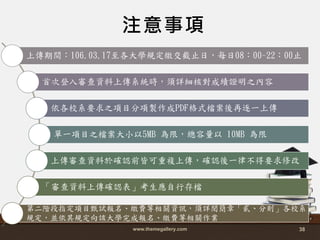 www.themegallery.com 38
注意事項
上傳期間：106.03.17至各大學規定繳交截止日，每日08：00~22：00止
首次登入審查資料上傳系統時，頇詳細核對成績證明之內容
依各校系要求之項目分項製作成PDF格式檔案後再逐一上傳
單一項目之檔案大小以5MB 為限，總容量以 10MB 為限
上傳審查資料於確認前皆可重複上傳，確認後一律不得要求修改
「審查資料上傳確認表」考生應自行存檔
第二階段指定項目甄詴報名、繳費等相關資訊，頇詳閱簡章「貳、分則」各校系
規定，並依其規定向該大學完成報名、繳費等相關作業
 