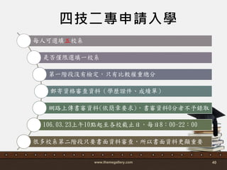 www.themegallery.com 40
四技二專申請入學
每人可選填五校系
是否僅限選填一校系
第一階段沒有檢定，只有比較權重總分
郵寄資格審查資料（學歷證件、成績單）
網路上傳書審資料(依簡章要求)，書審資料0分者不予錄取
106.03.23上午10點起至各校截止日，每日8：00~22：00
很多校系第二階段只要書面資料審查，所以書面資料更顯重要
 