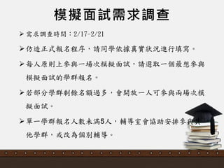 模擬面試需求調查
 需求調查時間：2/17-2/21
仿造正式報名程序，請同學依據真實狀況進行填寫。
每人原則上參與一場次模擬面詴，請選取一個最想參與
模擬面詴的學群報名。
若部分學群剩餘名額過多，會開放一人可參與兩場次模
擬面詴。
單一學群報名人數未滿5人，輔導室會協助安排參與其
他學群，或改為個別輔導。
 