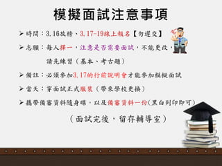 模擬面試注意事項
 時間：3.16放榜、3.17-19線上報名【勿遲交】
 志願：每人擇一，注意是否需要面詴，不能更改，
請先練習（基本、考古題）
 備註：必頇參加3.17的行前說明會才能參加模擬面詴
 當天：穿面詴正式服裝（帶來學校更換）
 攜帶備審資料隨身碟，以及備審資料一份(黑白列印即可)
（面詴完後，留存輔導室）
 