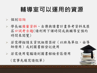 輔導室可以運用的資源
 個別諮詢
 學長姐備審資料、自傳與讀書計畫參考資料及歷
屆口詴考古題(請利用下課時間或與輔導室預約
時間來閱覽)
 若需掃描請至資訊組借器材（以班為單位，由導
師借用）或到圖書館登記使用
 若需使用電腦請到圖書館檢索區借用
(需事先填寫請假單)
 