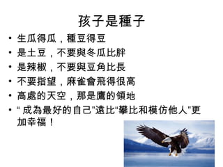 孩子是種子
• 生瓜得瓜，種豆得豆
• 是土豆，不要與冬瓜比胖
• 是辣椒，不要與豆角比長
• 不要指望，麻雀會飛得很高
• 高處的天空，那是鷹的領地
• “ 成為最好的自己”遠比“攀比和模仿他人”更
加幸福！
 