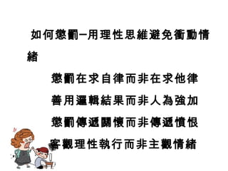 如何懲罰─用理性思維避免衝動情
緒
懲罰在求自律而非在求他律
善用邏輯結果而非人為強加
懲罰傳遞關懷而非傳遞憤恨
客觀理性執行而非主觀情緒
 
